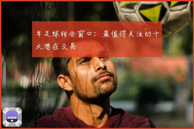 年足球转会窗口：最值得关注的十大潜在交易