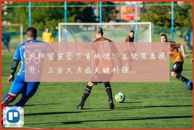 太阳官宣签下肯纳德:后场深度提升,三分火力成关键补强