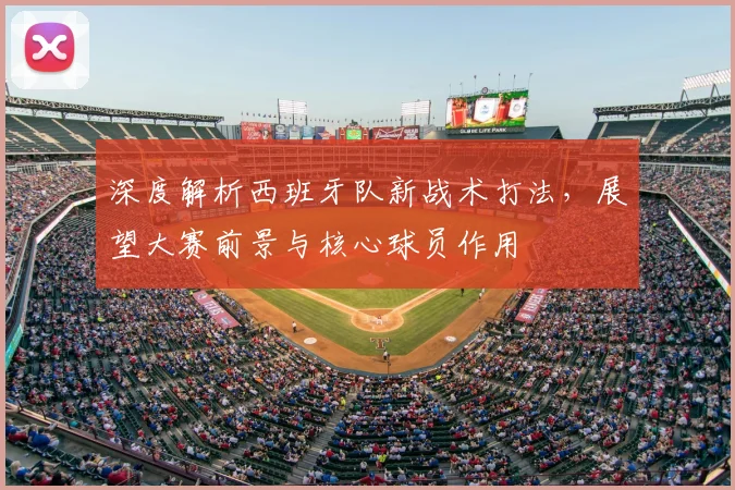 深度解析西班牙队新战术打法,展望大赛前景与核心球员作用