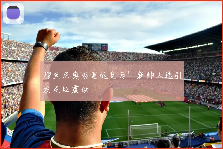 穆里尼奥或重返皇马！新帅人选引发足坛震动