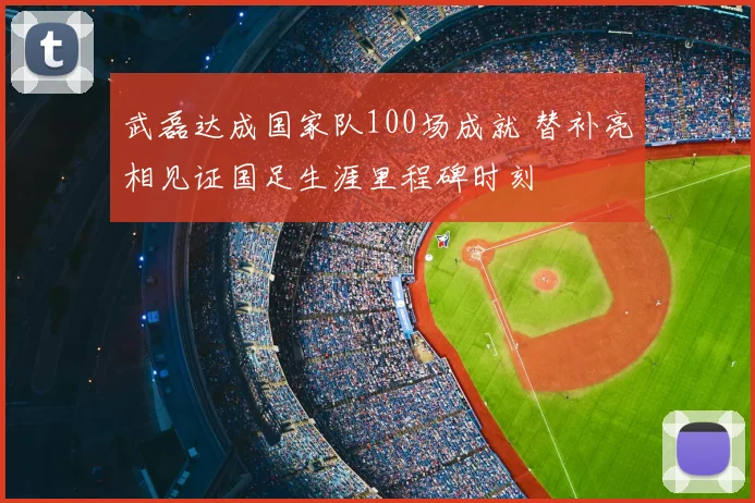 武磊达成国家队100场成就 替补亮相见证国足生涯里程碑时刻