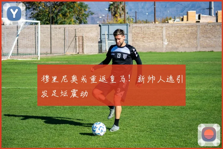 穆里尼奥或重返皇马！新帅人选引发足坛震动