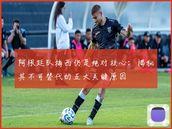 阿根廷队梅西仍是绝对核心:揭秘其不可替代的五大关键原因