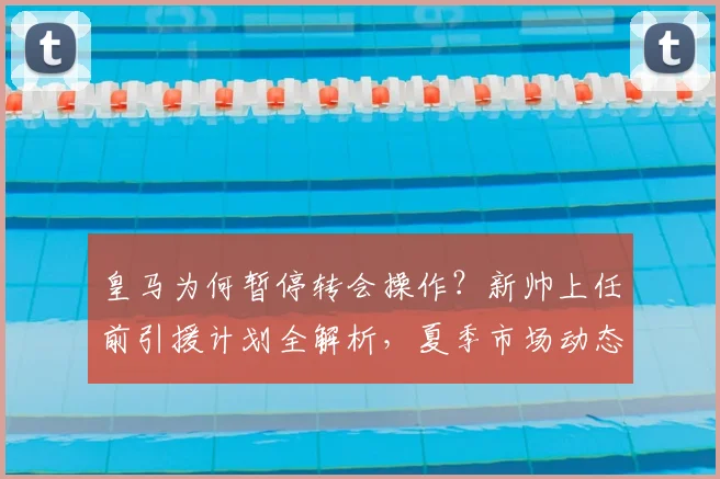 皇马为何暂停转会操作?新帅上任前引援计划全解析,夏季市场动态前瞻