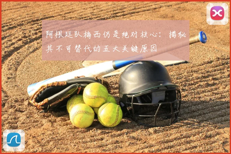 阿根廷队梅西仍是绝对核心:揭秘其不可替代的五大关键原因