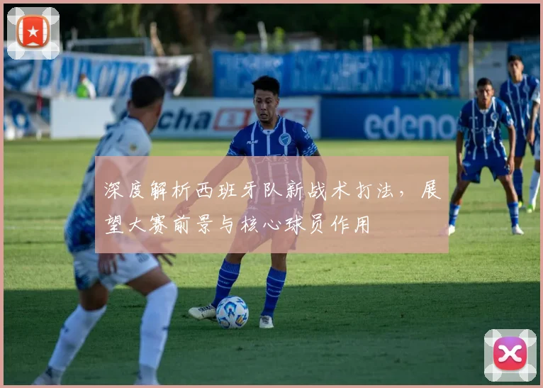 深度解析西班牙队新战术打法,展望大赛前景与核心球员作用