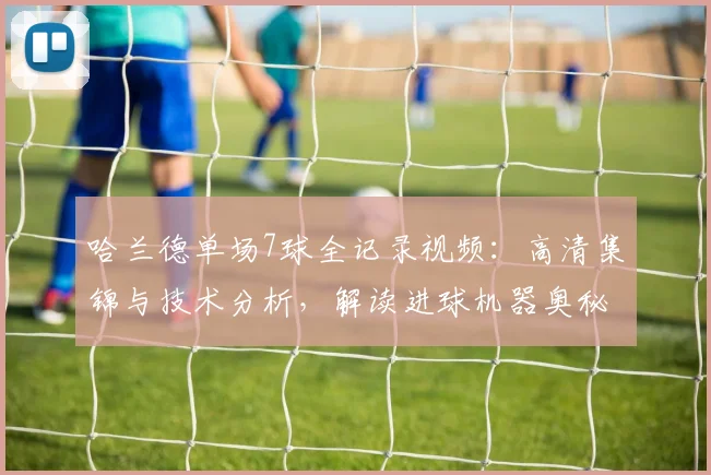 哈兰德单场7球全记录视频:高清集锦与技术分析,解读进球机器奥秘