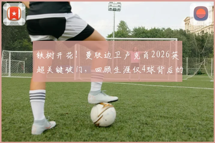 铁树开花!曼联边卫卢克肖2026英超关键破门,回顾生涯仅4球背后的故事与价值